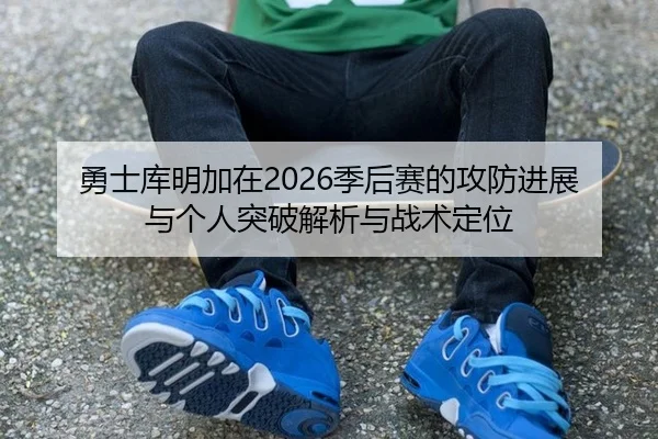 勇士库明加在2026季后赛的攻防进展与个人突破解析与战术定位
